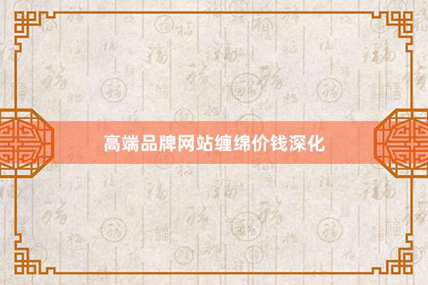 高端品牌网站缠绵价钱深化