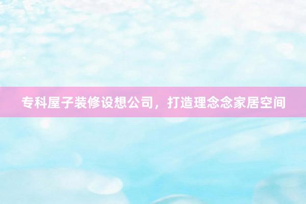 专科屋子装修设想公司，打造理念念家居空间