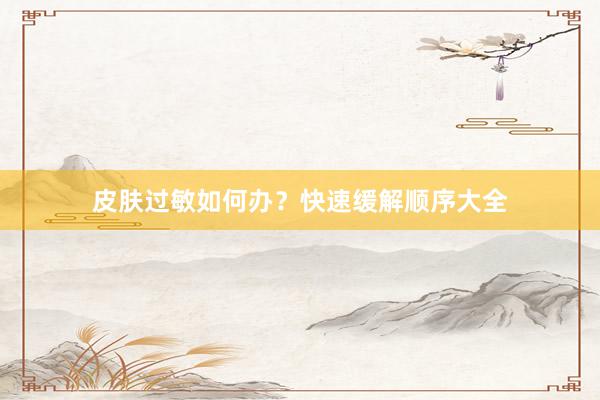 皮肤过敏如何办？快速缓解顺序大全