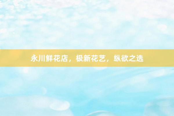 永川鲜花店，极新花艺，纵欲之选