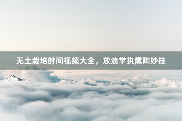 无土栽培时间视频大全，放浪掌执熏陶妙技
