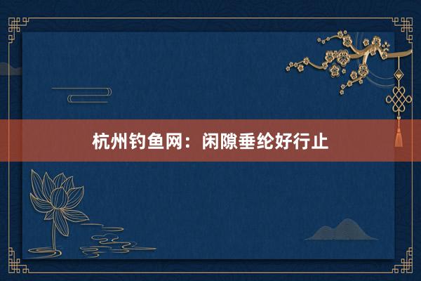 杭州钓鱼网：闲隙垂纶好行止